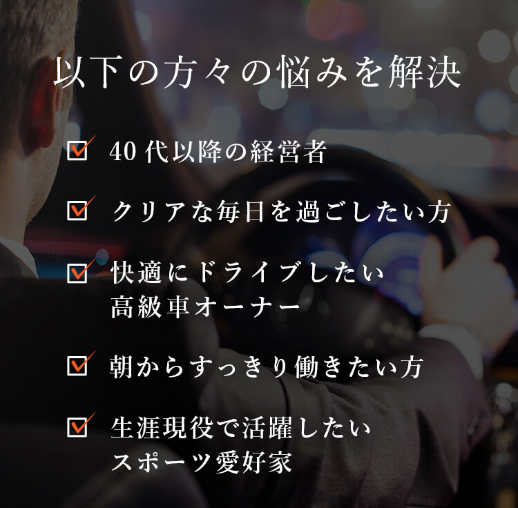 以下の方々の悩みを解決。「40代以降の経営者」「クリアな毎日を過ごしたい方」「快適にドライブしたい 高級車オーナー」「朝からすっきり働きたい方」「生涯現役で活躍したい スポーツ愛好家」