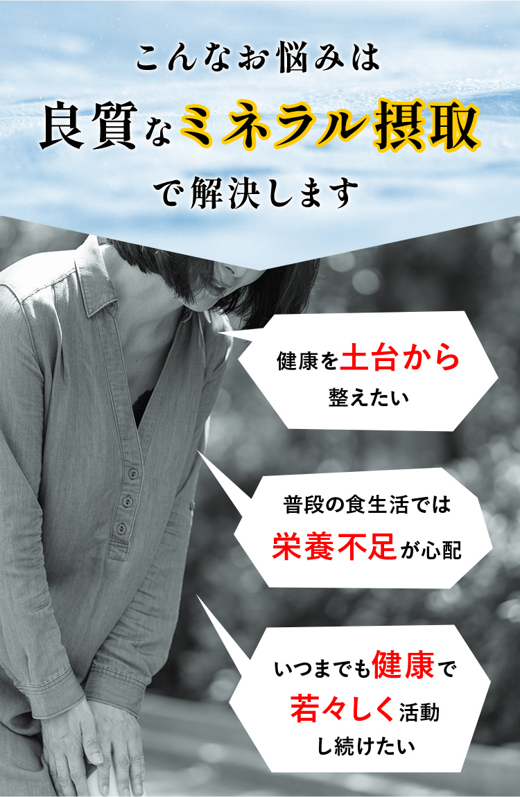 こんなお悩みは 良質なミネラル摂取 で解決します「健康を土台から 整えたい」「普段の食生活では 栄養不足が心配」「いつまでも健康で 若々しく活動 し続けたい 」