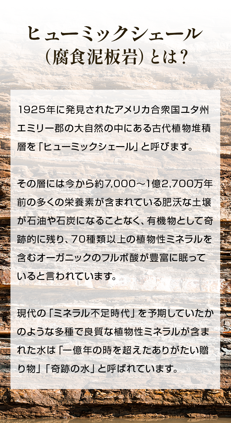 ヒューミックシェール （腐食泥板岩）とは？1925年に発見されたアメリカ合衆国ユタ州エミリー郡の大自然の中にある古代植物堆積層を「ヒューミックシェール」と呼びます。その層には今から約7,000〜1億2,700万年前の多くの栄養素が含まれている肥沃な土壌が石油や石炭になることなく、有機物として奇跡的に残り、70種類以上の植物性ミネラルを含むオーガニックのフルボ酸が豊富に眠っていると言われています。現代の「ミネラル不足時代」を予期していたかのような多種で良質な植物性ミネラルが含まれた水は「一億年の時を超えたありがたい贈り物」「奇跡の水」と呼ばれています。